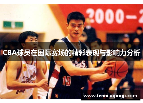 CBA球员在国际赛场的精彩表现与影响力分析 CBA球员在国际赛场的精彩表现与影响力分析