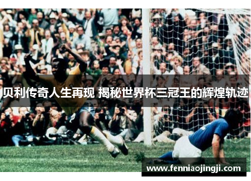 贝利传奇人生再现 揭秘世界杯三冠王的辉煌轨迹