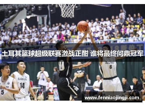 土耳其篮球超级联赛激战正酣 谁将最终问鼎冠军